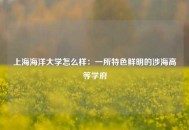 上海海洋大学怎么样：一所特色鲜明的涉海高等学府