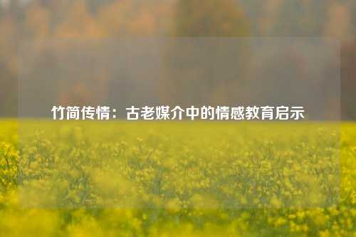 竹简传情:古老媒介中的情感教育启示