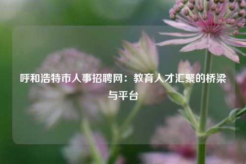 呼和浩特市人事招聘网:教育人才汇聚的桥梁与平台